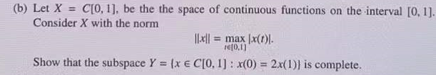 (b) Let X = C[0, 1], be the the space of continuous functions on the interval [0, 1].
Consider X with the norm
= max |x(1)).
ref0,1]
Show that the subspace Y (x e C[0, 1]: x(0)
2x(1)} is complete.
%3!
