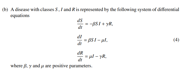 (b) A disease with classes S, I and R is represented by the following system of differential
equations
ds
= -BSI + yR,
dt
dI
- BSI - μΙ,
(4)
%3!
dt
dR
= µl – yR,
dt
where B, y and µ are positive parameters.
