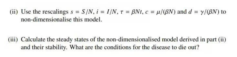 (ii) Use the rescalings s S/N, i = I|N, T = BNt, c = µ/(BN) and d = y/(BN) to
%3D
non-dimensionalise this model.
(iii) Calculate the steady states of the non-dimensionalised model derived in part (ii)
and their stability. What are the conditions for the disease to die out?
