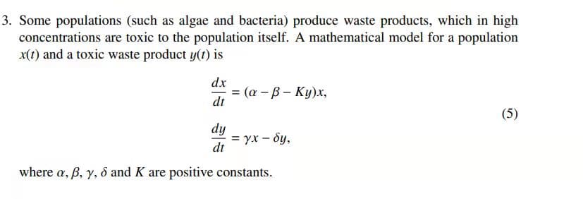 3. Some populations (such as algae and bacteria) produce waste products, which in high
concentrations are toxic to the population itself. A mathematical model for a population
x(1) and a toxic waste product y(t) is
dx
(а - В — Ку)х,
dt
(5)
dy
= yx – ôy,
dt
where a, B, y, 8 and K are positive constants.
