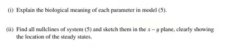 (i) Explain the biological meaning of each parameter in model (5).
(ii) Find all nullclines of system (5) and sketch them in the x- y plane, clearly showing
the location of the steady states.
