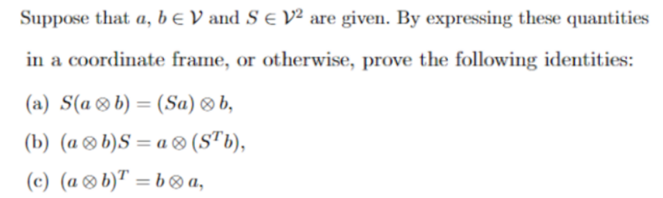 Suppose that a, b e V and S e V² are given. By expressing these quantities
in a coordinate frame, or otherwise, prove the following identities:
(a) S(a®b) = (Sa) ® b,
(b) (a ®b)S = a ® (S"b),
(c) (a®b)" = b® a,
%3D
