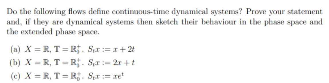 Do the following flows define continuous-time dynamical systems? Prove your statement
and, if they are dynamical systems then sketch their behaviour in the phase space and
the extended phase space.
(a) X = R, T = R†. S;x := x + 2t
(b) X = R, T = R*. S;x := 2x + t
(c) X = R, T = Rj. S̟x := xe'
