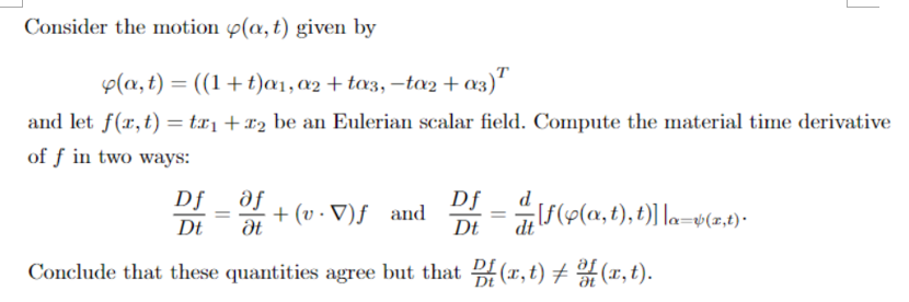 Consider the motion p(a, t) given by
Ф(а, t) — ((1+ t)a1,02 + toз, —toz + 03)"
and let f(x,t) = tx1 +x2 be an Eulerian scalar field. Compute the material time derivative
of f in two ways:
Df _ ðf
Df
dt
d
+ (v · V)ƒ and
Dt
%3D
b(x,t)•
Dt
Conclude that these quantities agree but that (r, t) + (x,t).
