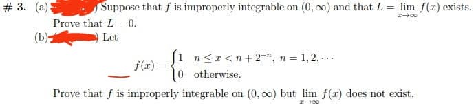 # 3. (a)
Suppose that f is improperly integrable on (0, ∞o) and that L = lim f(x) exists.
Prove that L = 0.
24x
(b)
Let
{
1 n<x<n+2, n = 1,2,...
otherwise.
Prove that f is improperly integrable on (0, ∞) but lim f(x) does not exist.
f(x) =
