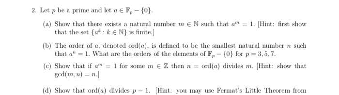 2. Let p be a prime and let a € F,- {0}.
(a) Show that there exists a natural number mEN such that a
that the set {a: kN) is finite.]
=
1. [Hint: first show
(b) The order of a, denoted ord(a), is defined to be the smallest natural number n such
that a" = 1. What are the orders of the elements of F,- {0} for p = 3,5,7.
(e) Show that if a" = 1 for some m € Z then n = ord(a) divides m. [Hint: show that
ged(m, n) = n.]
(d) Show that ord(a) divides p - 1. [Hint: you may use Fermat's Little Theorem from