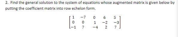 2. Find the general solution to the system of equations whose augmented matrix is given below by
putting the coefficient matrix into row echelon form.
1
0
-1
-7
0
7
0
1
-4
6 5
in It
-2 -3
N
7