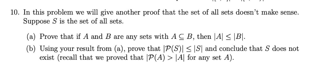 10. In this problem we will give another proof that the set of all sets doesn't make sense.
Suppose S is the set of all sets.
(a) Prove that if A and B are any sets with AC B, then |A| ≤ |B|.
(b) Using your result from (a), prove that P(S)| ≤ |S| and conclude that S does not
exist (recall that we proved that |P(A) > |A| for any set A).