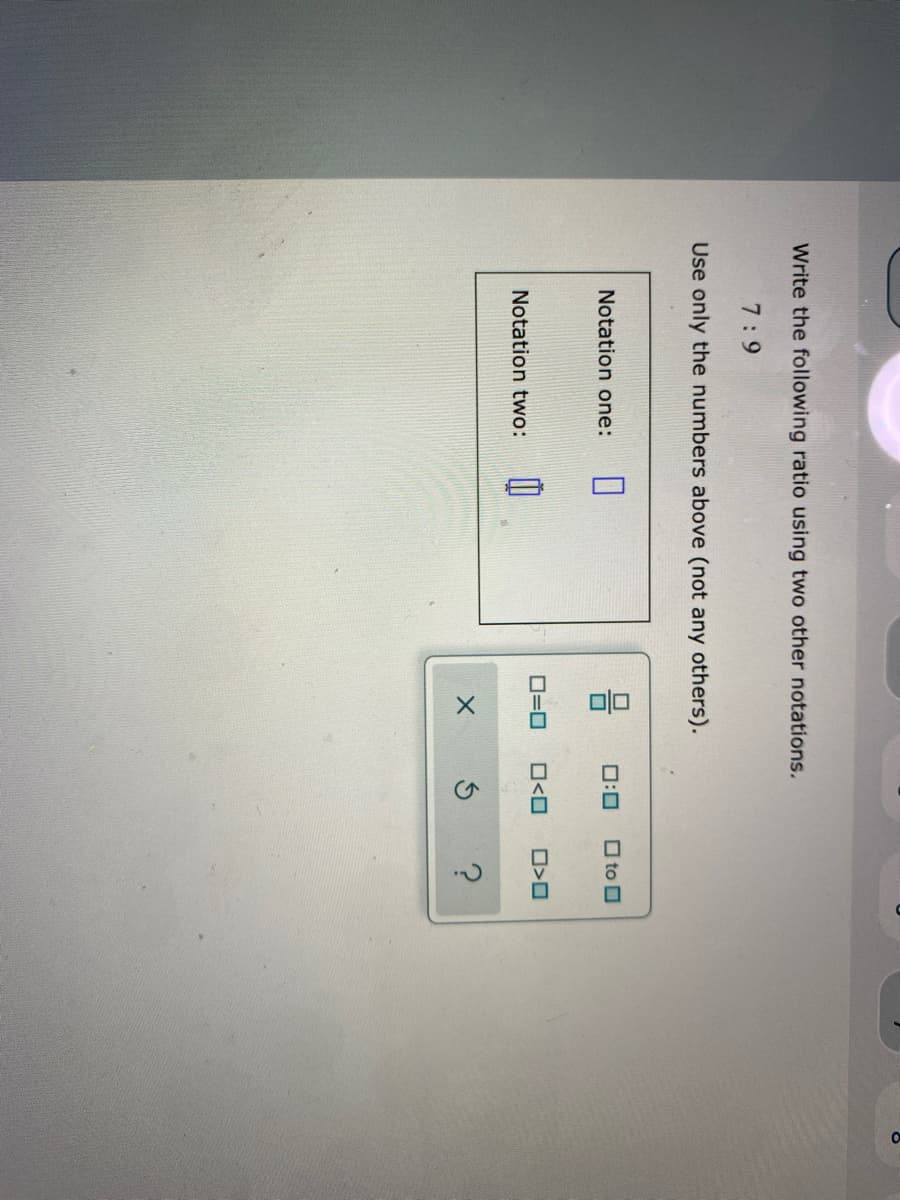 Write the following ratio using two other notations.
7:9
Use only the numbers above (not any others).
Notation one:
0:0
O to O
O=0
O<O
Notation two:
