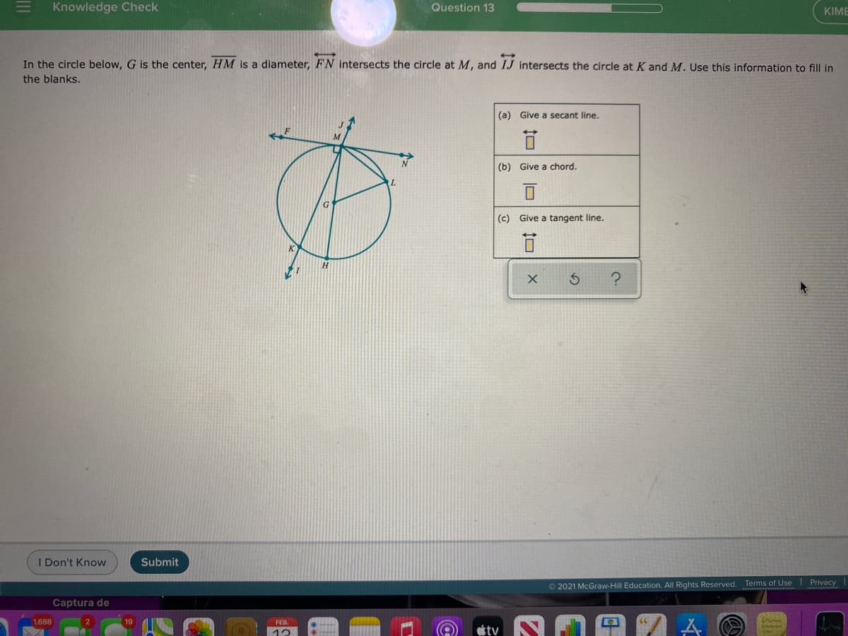 Knowledge Check
Question 13
KIME
In the circle below, G is the center, HM is a diameter, FN intersects the circle at M, and IJ intersects the circle at K and M. Use this information to fill in
the blanks.
(a) Give a secant line.
(b) Give a chord.
(c) Give a tangent line.
H.
Don't Know
Submit
O 2021 McGraw-Hill Education. All Rights Reserved. Terms of Use Privacy
Captura de
1,688
19
FEB.
