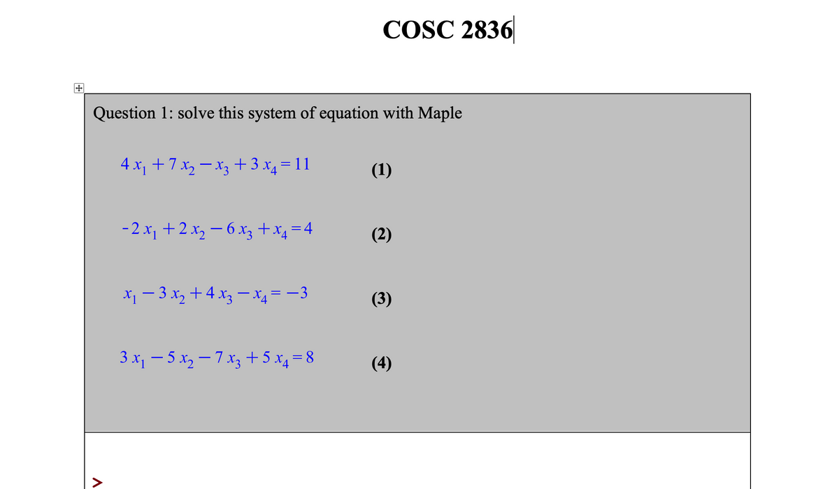 COSC 2836
Question 1: solve this system of equation with Maple
4 x, +7 x, – x3 +3 x4 = 11
(1)
-2 x, +2 x2 – 6 x3 +x4 =4
(2)
X1 - 3 x2 + 4 x3 – x4= -3
(3)
3 x1 – 5 x, – 7 x3 + 5 x4 = 8
(4)
