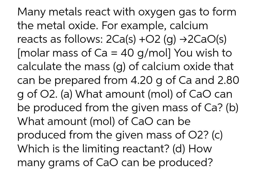 Many metals react with oxygen gas to form
the metal oxide. For example, calcium
reacts as follows: 2Ca(s) +O2 (g) →2CaO(s)
[molar mass of Ca = 40 g/mol] You wish to
calculate the mass (g) of calcium oxide that
can be prepared from 4.20 g of Ca and 2.80
g of O2. (a) What amount (mol) of CaO can
be produced from the given mass of Ca? (b)
What amount (mol) of CaO can be
produced from the given mass of O2? (c)
Which is the limiting reactant? (d) How
many grams of CaO can be produced?