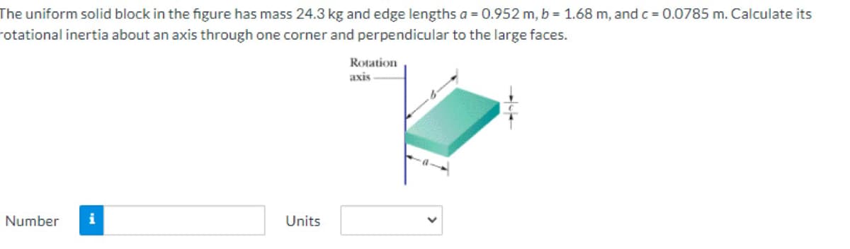 The uniform solid block in the figure has mass 24.3 kg and edge lengths a = 0.952 m, b = 1.68 m, andc = 0.0785 m. Calculate its
rotational inertia about an axis through one corner and perpendicular to the large faces.
Rotation
axis
Number
i
Units
