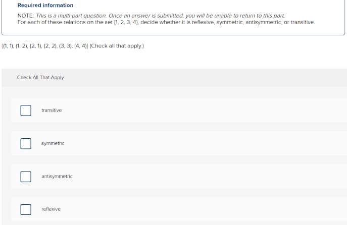 Required information
NOTE: This is a multi-part question. Once an answer is submitted, you will be unable to return to this part.
For each of these relations on the set (1, 2, 3, 4), decide whether it is reflexive, symmetric, antisymmetric, or transitive.
(1. 1). (1, 2). (2. 1). (2, 2). (3, 3). (4. 4) (Check all that apply.)
Check All That Apply
transitive
symmetric
antisymmetric
reflexive
