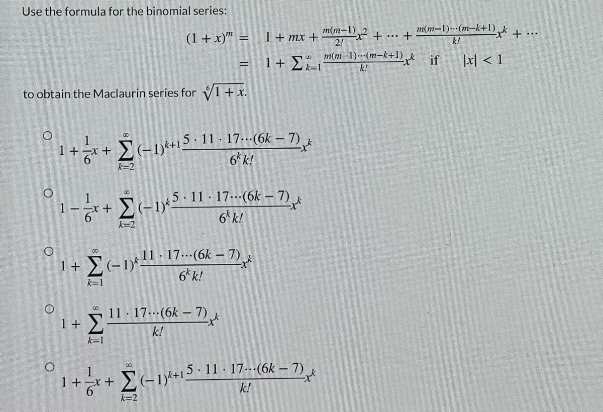 Use the formula for the binomial series:
m(m-1)-(m-k+1)
(1+ x)" =
m(m-1)
2!
1+ mx +
k!
m(m-1).(m-k+1)
k=1
|x| < 1
1+ E
if
k!
to obtain the Maclaurin series for 1+ x.
5- 11 - 17.--(6k – 7)
6* k!
00
1
1+-x+
'일
k=2
1
1–-x+
E-1 11 · 17.--(6k – 7)
6'k!
k=2
11 - 17.--(6k – 7).
6*k!
1 +
k=1
11 - 17.(6k – 7).
1+ >
k!
k=1
1
1+x+
-1*+1211 - 17.--(6k – 7)
k!
k=2
-To
