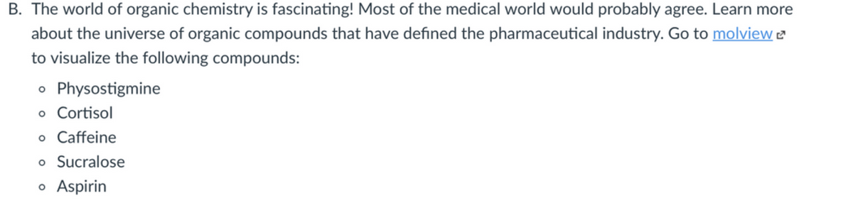 B. The world of organic chemistry is fascinating! Most of the medical world would probably agree. Learn more
about the universe of organic compounds that have defined the pharmaceutical industry. Go to molview e
to visualize the following compounds:
o Physostigmine
o Cortisol
o Caffeine
o Sucralose
o Aspirin
