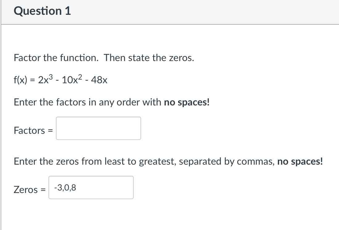 Question 1
Factor the function. Then state the zeros.
f(x) = 2x3 - 10x2 - 48x
Enter the factors in any order with no spaces!
Factors
Enter the zeros from least to greatest, separated by commas, no spaces!
Zeros = -3,0,8
%3D
