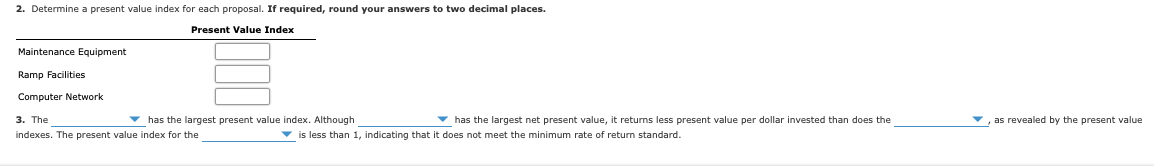 2. Determine a present value index for each proposal. If required, round your answers to two decimal places.
Present Value Index
Maintenance Equipment
Ramp Facilities
Computer Network
3. The
- has the largest present value index. Although
v has the largest net present value, it returns less present value per dollar invested than does the
, as revealed by the present value
indexes. The present value index for the
is less than 1, indicating that it does not meet the minimum rate of return standard.
