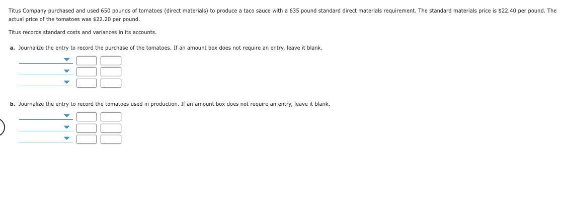Titus Company purchased and used 650 pounds of tomatoes (direct materials) to produce a taco sauce with a 635 pound standard direct materials requirement. The standard materials price is $22.40 per pound. The
actual price of the tomatoes was $22.20 per pound.
Titus records standard costs and variances in its accounts.
a. Journalize the entry to record the purchase of the tomatoes. If an amount box does not require an entry, leave it blank.
b. Journalize the entry to record the tomatoes used in production. If an amount box does not require an entry, leave it blank.

