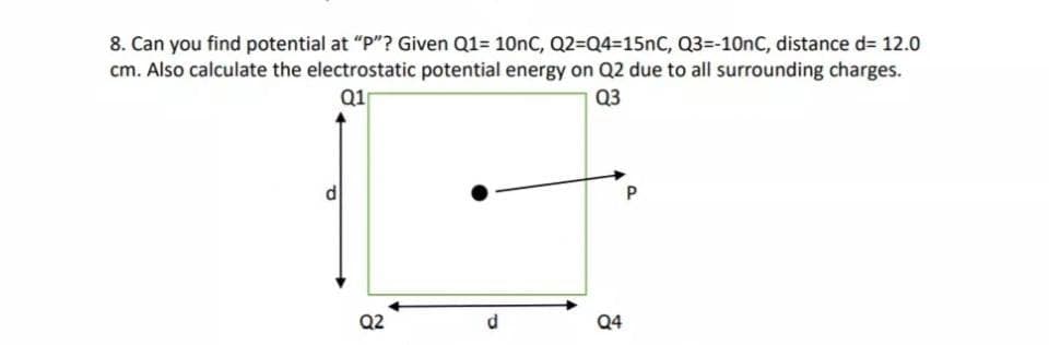 8. Can you find potential at "P"? Given Q1= 10nC, Q2=Q4=15nC, Q3=-10nC, distance d= 12.0
cm. Also calculate the electrostatic potential energy on Q2 due to all surrounding charges.
Q1
Q3
P
Q2
d.
Q4
