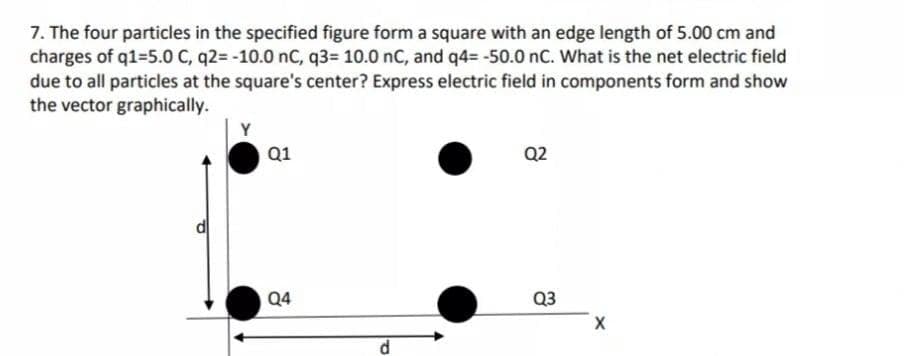 7. The four particles in the specified figure form a square with an edge length of 5.00 cm and
charges of q1=5.0 C, q2= -10.0 nc, q3= 10.0 nC, and q4= -50.0 nC. What is the net electric field
due to all particles at the square's center? Express electric field in components form and show
the vector graphically.
Y
Q1
Q2
Q4
Q3
