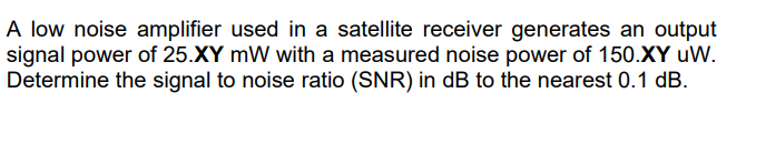 A low noise amplifier used in a satellite receiver generates an output
signal power of 25.XY mW with a measured noise power of 150.XY uW.
Determine the signal to noise ratio (SNR) in dB to the nearest 0.1 dB.
