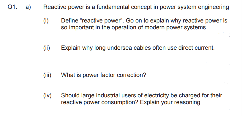 Q1. a)
Reactive power is a fundamental concept in power system engineering
(i)
Define "reactive power". Go on to explain why reactive power is
so important in the operation of modern power systems.
(ii)
Explain why long undersea cables often use direct current.
(ii)
What is power factor correction?
(iv)
Should large industrial users of electricity be charged for their
reactive power consumption? Explain your reasoning
