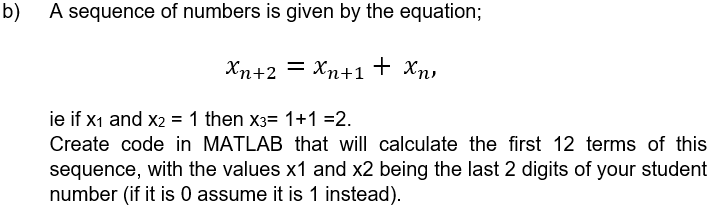b)
A sequence of numbers is given by the equation;
Xn+2 = Xn+1+
Χη
xn
ie if X₁ and x2 = 1 then x3= 1+1 =2.
Create code in MATLAB that will calculate the first 12 terms of this
sequence, with the values x1 and x2 being the last 2 digits of your student
number (if it is 0 assume it is 1 instead).