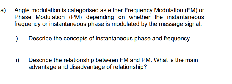 a)
Angle modulation is categorised as either Frequency Modulation (FM) or
Phase Modulation (PM) depending on whether the instantaneous
frequency or instantaneous phase is modulated by the message signal.
i)
Describe the concepts of instantaneous phase and frequency.
ii)
Describe the relationship between FM and PM. What is the main
advantage and disadvantage of relationship?
