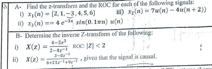 A- Find the z-transform and the ROC for each of the following signals:
i) x1(n) = [2,1, -3,4, 5, 6)
ii) x3 (n) == 4 e-3n sin(0.17n) u(n)
iil) X2(п) %3D 7и(п) — 4и(п + 2))
B- Determine the inverse Z-transform of the following:
4-5z3
i) X(z) =
ROC: |Z| < 2
2-4z-1
3-8z-1
6+21z-1497-2 given that the signal is causal,
ii) X(z)
=
