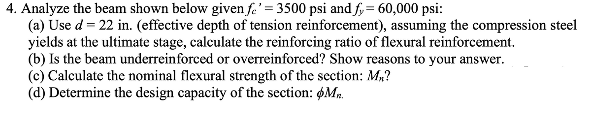 4. Analyze the beam shown below given fe' = 3500 psi and fy= 60,000 psi:
(a) Use d = 22 in. (effective depth of tension reinforcement), assuming the compression steel
yields at the ultimate stage, calculate the reinforcing ratio of flexural reinforcement.
(b) Is the beam underreinforced or overreinforced? Show reasons to your answer.
(c) Calculate the nominal flexural strength of the section: M,?
(d) Determine the design capacity of the section: øMn.
