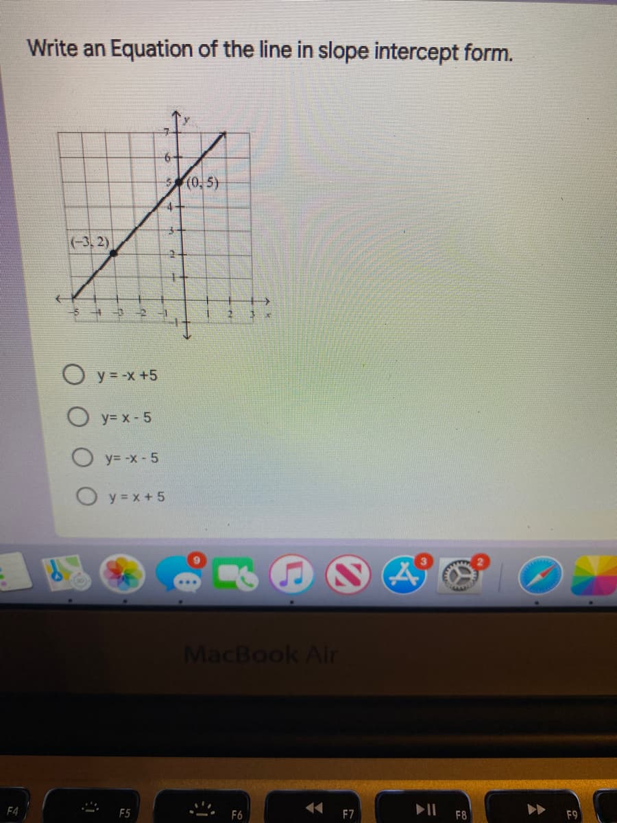 Write an Equation of the line in slope intercept form.
6+
(0. 5)
(-3,2)
O y = -x +5
O y= x - 5
y= -x- 5
O y = x + 5
MacBook Air
F4
F6
F7
F8
