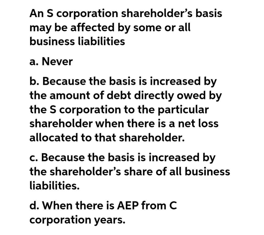 An S corporation shareholder's basis
may be affected by some or all
business liabilities
a. Never
b. Because the basis is increased by
the amount of debt directly owed by
the S corporation to the particular
shareholder when there is a net loss
allocated to that shareholder.
c. Because the basis is increased by
the shareholder's share of all business
liabilities.
d. When there is AEP from C
corporation years.

