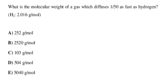 What is the molecular weight of a gas which diffuses 1/50 as fast as hydrogen?
(H;: 2.016 g/mol)
A) 252 g/mol
B) 2520 g/mol
C) 103 g/mol
D) 504 g/mol
E) 5040 g/mol
