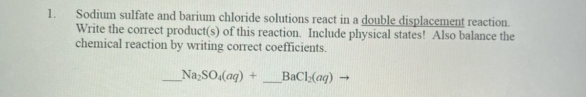 Sodium sulfate and barium chloride solutions react in a double displacement reaction.
Write the correct product(s) of this reaction. Include physical states! Also balance the
chemical reaction by writing correct coefficients.
1.
NazSO4(aq) +
BaCl-(aq)
