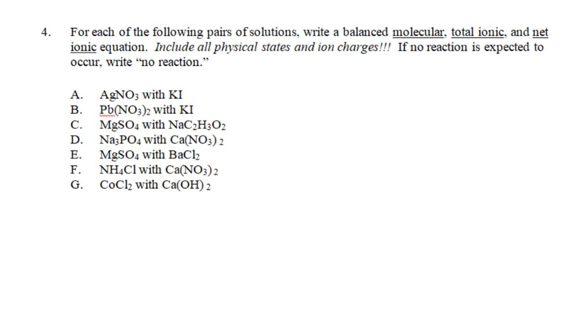 For each of the following pairs of solutions, write a balanced molecular, total ionic, and net
ionic equation. Include all physical states and ion charges!!! If no reaction is expected to
occur, write “no reaction."
4.
AgNO3 with KI
В.
А.
Pb(NO;)2 with KI
MGSO4 with NaC2H3O2
Na3PO4 with Ca(NO3) 2
MGSO4 with BaCl2
NHẠC1 with Ca(NO;)2
CoCl2 with Ca(OH) 2
С.
D.
Е.
F.
G.

