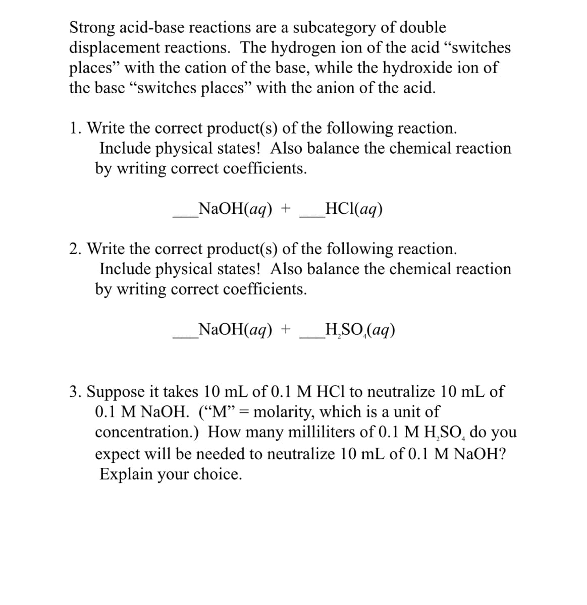 Strong acid-base reactions are a subcategory of double
displacement reactions. The hydrogen ion of the acid "switches
places" with the cation of the base, while the hydroxide ion of
the base "switches places" with the anion of the acid.
1. Write the correct product(s) of the following reaction.
Include physical states! Also balance the chemical reaction
by writing correct coefficients.
NaOH(aq) +
HCl(aq)
2. Write the correct product(s) of the following reaction.
Include physical states! Also balance the chemical reaction
by writing correct coefficients.
_NaOH(aq) +
H SO (aq)
3. Suppose it takes 10 mL of 0.1 M HCl to neutralize 10 mL of
0.1 M NAOH. (“M" = molarity, which is a unit of
concentration.) How many milliliters of 0.1 M H,SO, do you
expect will be needed to neutralize 10 mL of 0.1 M NaOH?
Explain your choice.
