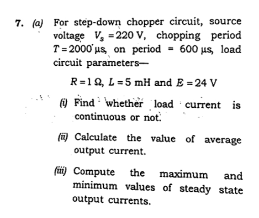 7. (a) For step-down chopper circuit, source
voltage Vs = 220 V, chopping period
T = 2000' us, on period = 600 µs, load
circuit parameters-
R=12, L = 5 mH and E =24 V
(9 Find whether load current is
continuous or not.
(ü) Calculate the value of average
output current.
füi) Compute
the
maximum
and
minimum values of steady state
output currents.
