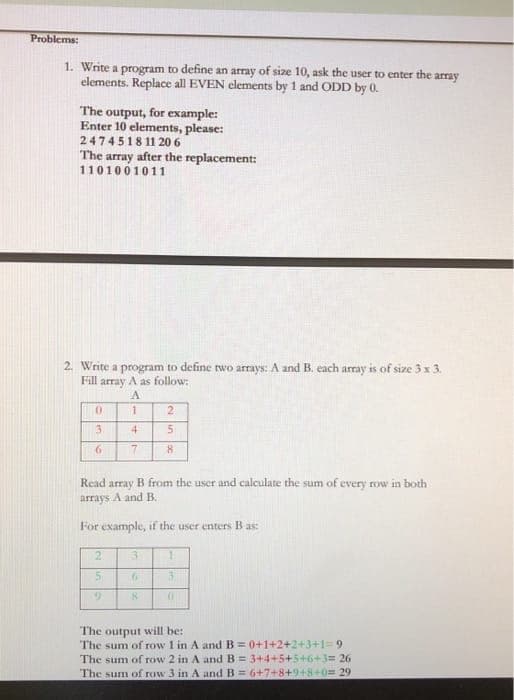 Problems:
1. Write a program to define an array of size 10, ask the user to enter the array
elements. Replace all EVEN elements by 1 and ODD by 0.
The output, for example:
Enter 10 elements, please:
2474518 11 206
The array after the replacement:
1101001011
2. Write a program to define two arrays: A and B. each array is of size 3 x 3.
Fill array A as follow:
2
4
6.
Read array B from the user and calculate the sum of every row in both
arrays A and B.
For example, if the user enters B as:
2.
3.
1.
The output will be:
The sum of row 1 in A and B= 0+1+2+2+3+1=9
The sum of row 2 in A and B = 3+4+5+5+6+3= 26
The sum of row 3 in A and B = 6+7+8+948+0= 29
+

