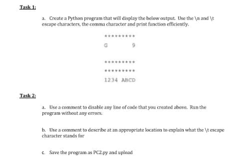 Task 1:
a. Create a Python program that will display the below output. Use the \n and \t
escape characters, the comma character and print function efficiently.
G
1234 ABCD
Task 2:
a. Use a comment to disable any line of code that you created above. Run the
program without any errors.
b. Use a comment to describe at an appropriate location to explain what the \t escape
character stands for
c Save the program as PC2.py and upload
