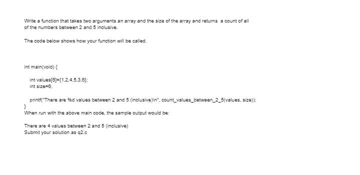 Write a function that takes two arguments an array and the size of the array and returns a count of all
of the numbers between 2 and 5 inclusive.
The code below shows how your function will be called.
int main(void) {
int values[6)=(1,2,4,5,3,6):
int size=6;
printf("There are %d values between 2 and 5 (inclusive)in", count_values_between_2_5(values, size):
When run with the above main code, the sample output would be:
There are 4 values between 2 and 5 (inclusive)
Submit your solution as q2.c
