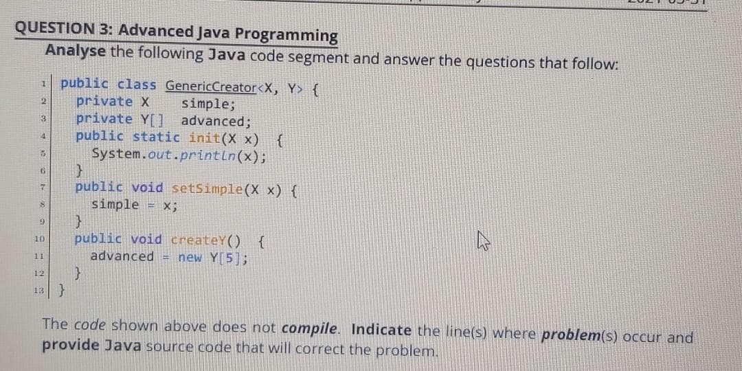QUESTION 3: Advanced Java Programming
Analyse the following Java code segment and answer the questions that follow:
public class GenericCreator<X, Y> {
private X
private Y[] advanced;
public static init(X x) {
System.out.println(x);
simple;
public void setSimple(X x) {
simple = x;
public void createY() {
advanced = new Y[5];
10
11
12
}
13
The code shown above does not compile. Indicate the line(s) where problem(s) occur and
provide Java source code that will correct the problem.
