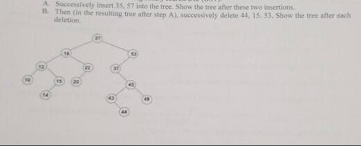 A. Successively insert 35, 57 into the tree. Show the tree after these two insertions.
B. Then (in the resulting tree after step A), successively delete 44, 15. 53. Show the tree after each
deletion.
27
18
53
12
[22
37
10
(15
20
14
43
