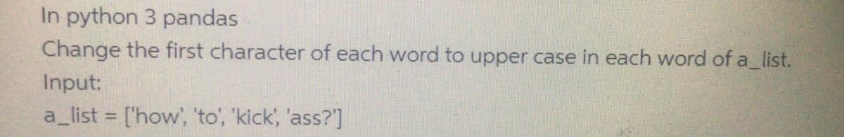 In python 3 pandas
Change the first character of each word to upper case in each word of a_list.
Input:
a_list = ['how', 'to', 'kick, 'ass?']

