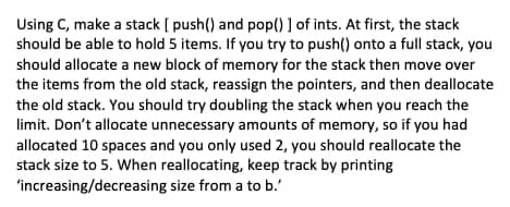 Using C, make a stack [ push() and pop() 1 of ints. At first, the stack
should be able to hold 5 items. If you try to push() onto a full stack, you
should allocate a new block of memory for the stack then move over
the items from the old stack, reassign the pointers, and then deallocate
the old stack. You should try doubling the stack when you reach the
limit. Don't allocate unnecessary amounts of memory, so if you had
allocated 10 spaces and you only used 2, you should reallocate the
stack size to 5. When reallocating, keep track by printing
'increasing/decreasing size from a to b.'
