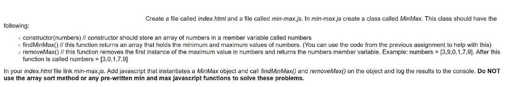 Create a file called index.html and a file called min-max.js. In min-max.js create a class called MinMax. This class should have the
following:
constructor(numbers) // constructor should store an array of numbers in a member variable called numbers
findMinMax() / this function returns an array that holds the minimum and maximum values of numbers. (You can use the code from the previous assignment to help with this)
o removeMax() // this function removes the first instance of the maximum value in numbers and returns the numbers member variable. Example: numbers = [3,9,0,1,7,9]. After this
function is called numbers = [3,0,1,7,9]
MinMax object and call findMinMax() and removeMax() on the object and log the results to the console. Do NOT
In your index.html file link min-max.js. Add javascript that instantiates
use the array sort method or any pre-written min and max javascript functions to solve these problems.
