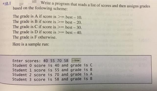 Write a program that reads a list of scores and then assigns grades
*10.1
based on the foilowing scheme:
The grade is A if score is >= best - 10.
The grade is B if score is >= best- 20.
The grade is C if score is >= best - 30.
The grade is D if score is >= best - 40.
The grade is F otherwise.
Here is a sample run:
Enter scores: 40 55 70 58
Student 0 score is 40 and grade is C
Student 1 score is 55 and grade is B
Student 2 score is 70 and grade is A
Student 3 score is 58 and grade is B
Enter
