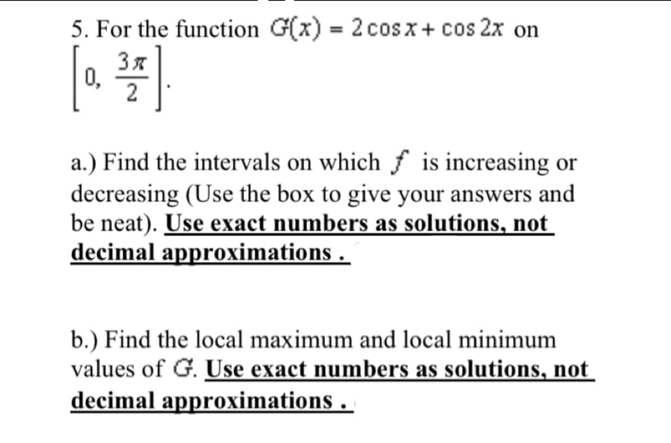 5. For the function G(x) = 2 cos x+ cos 2x on
Зя
0,
2
a.) Find the intervals on which f is increasing or
decreasing (Use the box to give your answers and
be neat). Use exact numbers as solutions, not
decimal approximations .
b.) Find the local maximum and local minimum
values of G. Use exact numbers as solutions, not
decimal approximations . .
