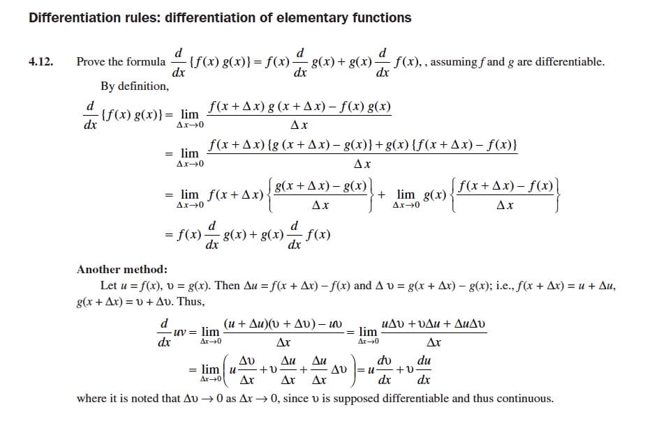 Differentiation rules: differentiation of elementary functions
d
Prove the formula
dx
By definition,
d
d
{f(x) g(x)}=
)}= f(x)g(x)+ g(x) f(x),, assuming fand g are differentiable.
4.12.
dx
dx
d
f(x +Ax) g (x +Ax) – f(x) g(x)
{f(x) g(x)}= lim
dx
Ax-0
Ax
f(x+Ax) {g (x +Ax) – g(x)}+g(x) {f(x+Ax) – f(x)}
= lim
Ax-0
Ax
g(x +Ax) - g(x)
f(x+ Ax) – f(x)
= lim f(x+Ax)
+ lim g(x)
Ax→0
Ax
Ax→0
Ax
d
d
= f(x)8(x)+ g(x)
f(x)
dx
dx
Another method:
Letu =f() , υ = g). Then Δ= f(x + Δι)-f) and Δυ- ( + Δ)-g(); ic., fr + Δε) =u+ Δι,
g( + Δ)=0 + Δυ. Thus ,
d
uv = lim
(μ+ Δυ) ( + Δυ)-ω
uAv +vAu + AuAv
lim
dx
Ar-0
Ar
Ar-0
Ax
do
du
+v
dx
Δυ
Au
+v=+
Ar
Δι
Av = u-
Ar
= lim u
Ar0
Ar
dx
where it is noted that Au → 0 as Ar → 0, since v is supposed differentiable and thus continuous.
