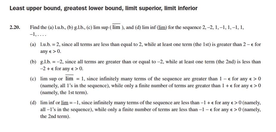 Least upper bound, greatest lower bound, limit superior, limit inferior
2.20.
Find the (a) L.u.b., (b) g.l.b., (c) lim sup ( lim ), and (d) lim inf (lim) for the sequence 2, -2, 1,-1, 1, –1, 1,
-1,....
(a) 1.u.b. = 2, since all terms are less than equal to 2, while at least one term (the 1st) is greater than 2 – e for
any e > 0.
(b) g.l.b. = -2, since all terms are greater than or equal to -2, while at least one term (the 2nd) is less than
-2 + e for any e > 0.
(c) lim sup or lim = 1, since infinitely many terms of the sequence are greater than 1 - e for any e > 0
(namely, all l's in the sequence), while only a finite number of terms are greater than 1 + e for any e >0
(namely, the 1st term).
(d) lim inf or lim =-1, since infinitely many terms of the sequence are less than –1 + e for any e > 0 (namely,
all –l's in the sequence), while only a finite number of terms are less than -1 - e for any e > 0 (namely,
the 2nd term).
